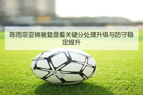 陈雨菲亚锦赛复盘看关键分处理升级与防守稳定提升（LDSPORTS）